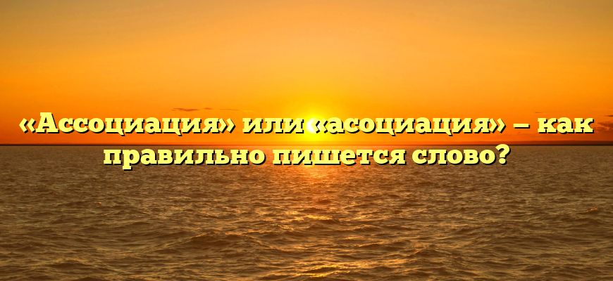 «Ассоциация» или «асоциация» — как правильно пишется слово?