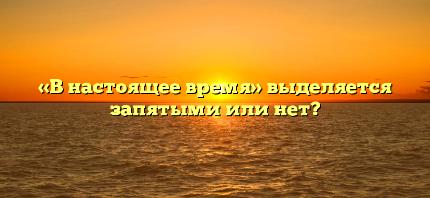 «В настоящее время» выделяется запятыми или нет?