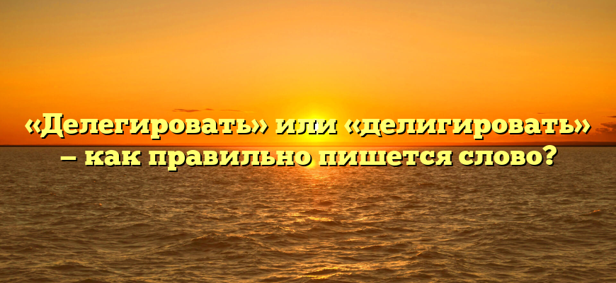 «Делегировать» или «делигировать» — как правильно пишется слово?