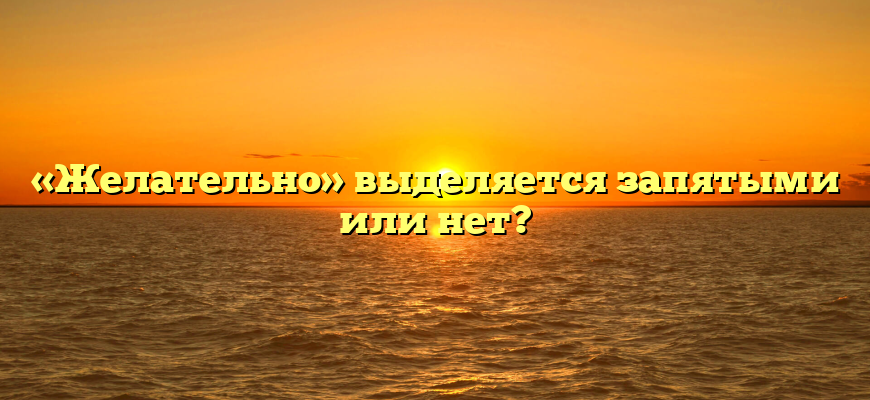 «Желательно» выделяется запятыми или нет?