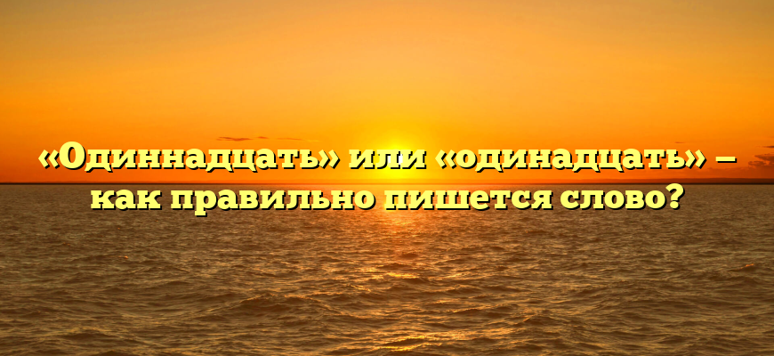 «Одиннадцать» или «одинадцать» — как правильно пишется слово?