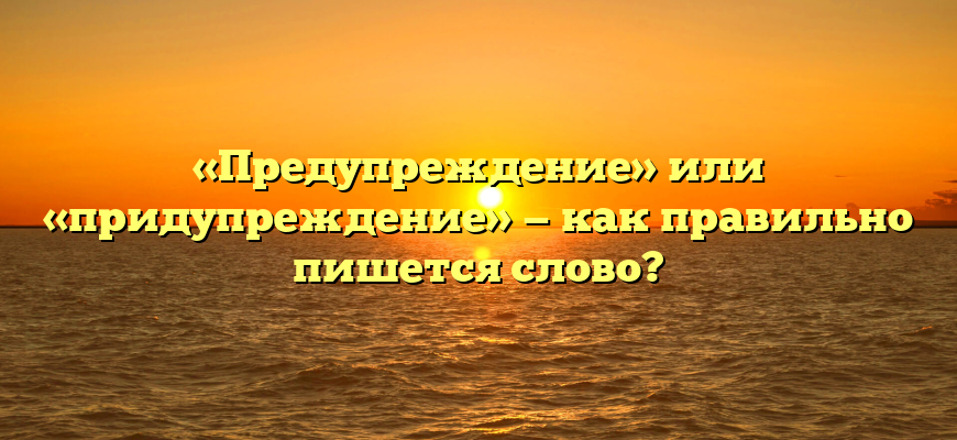 «Предупреждение» или «придупреждение» — как правильно пишется слово?