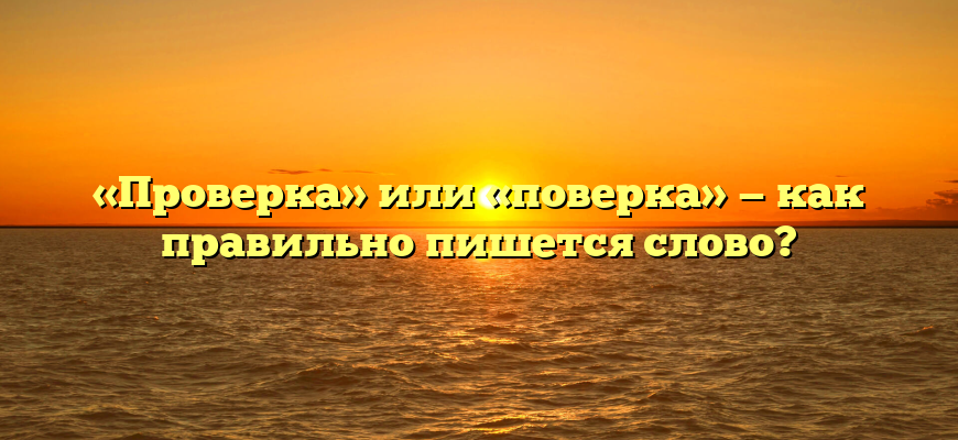 «Проверка» или «поверка» — как правильно пишется слово?