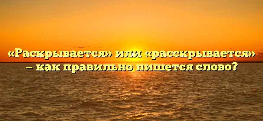«Раскрывается» или «расскрывается» — как правильно пишется слово?