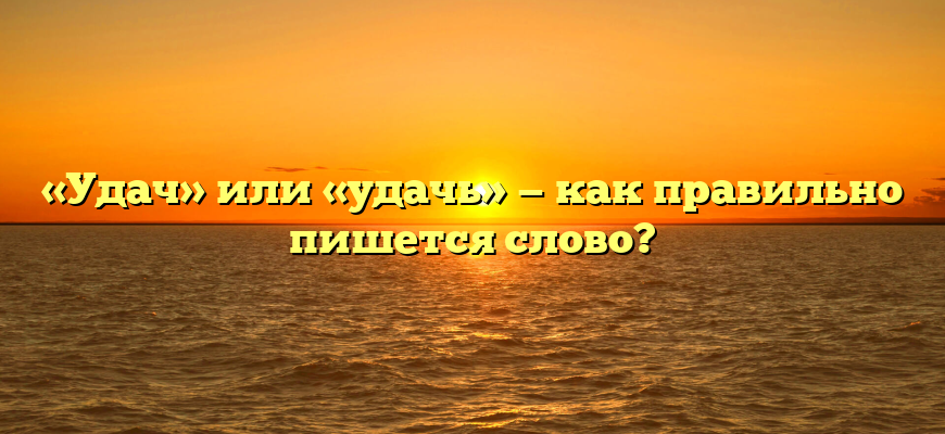 «Удач» или «удачь» — как правильно пишется слово?