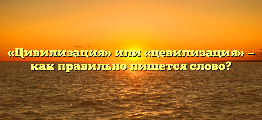 «Цивилизация» или «цевилизация» — как правильно пишется слово?
