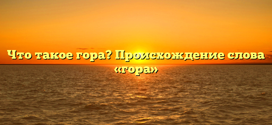 Что такое гора? Происхождение слова «гора»