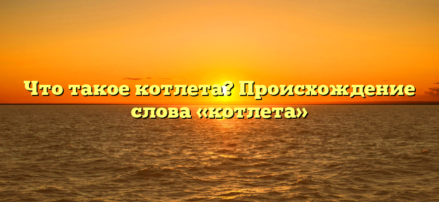 Что такое котлета? Происхождение слова «котлета»