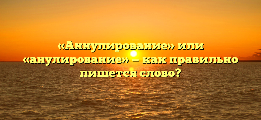 «Аннулирование» или «анулирование» — как правильно пишется слово?