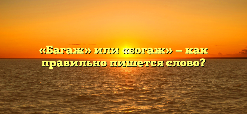 «Багаж» или «богаж» — как правильно пишется слово?
