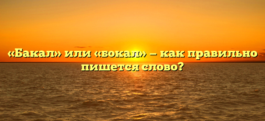 «Бакал» или «бокал» — как правильно пишется слово?