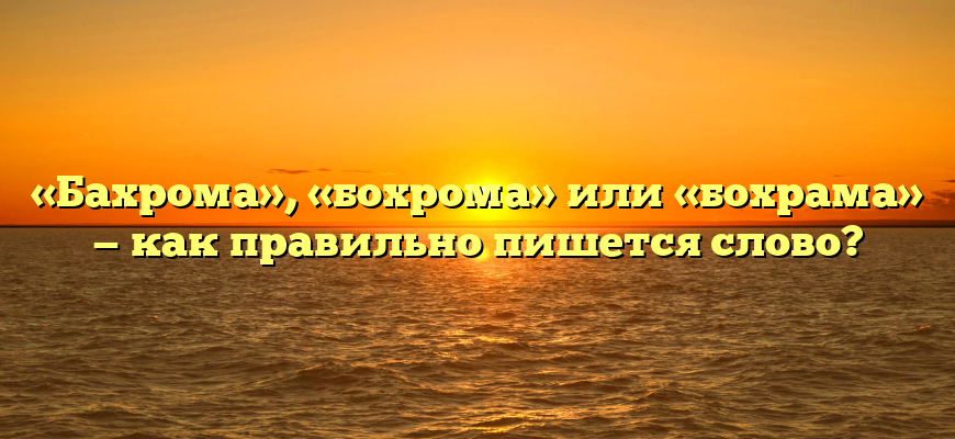 «Бахрома», «бохрома» или «бохрама» — как правильно пишется слово?