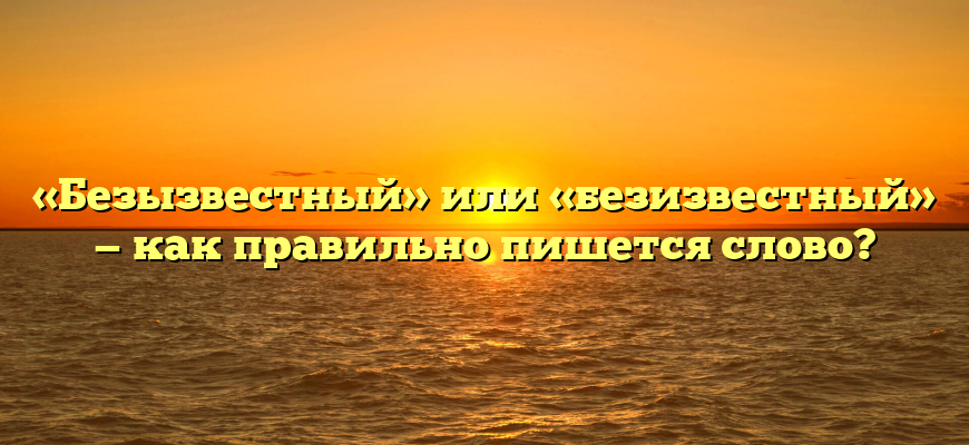 «Безызвестный» или «безизвестный» — как правильно пишется слово?