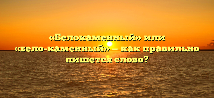 «Белокаменный» или «бело-каменный» — как правильно пишется слово?
