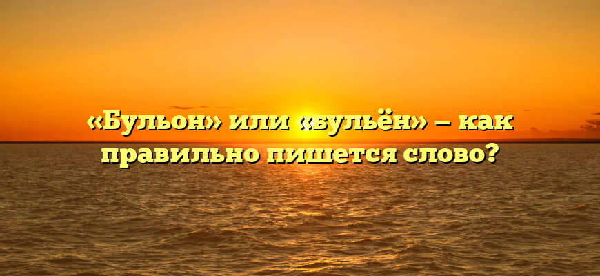 «Бульон» или «бульён» — как правильно пишется слово?