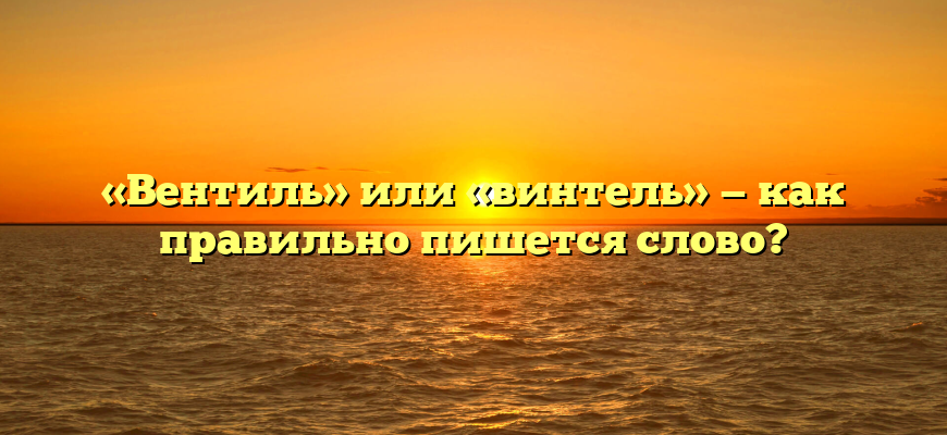 «Вентиль» или «винтель» — как правильно пишется слово?