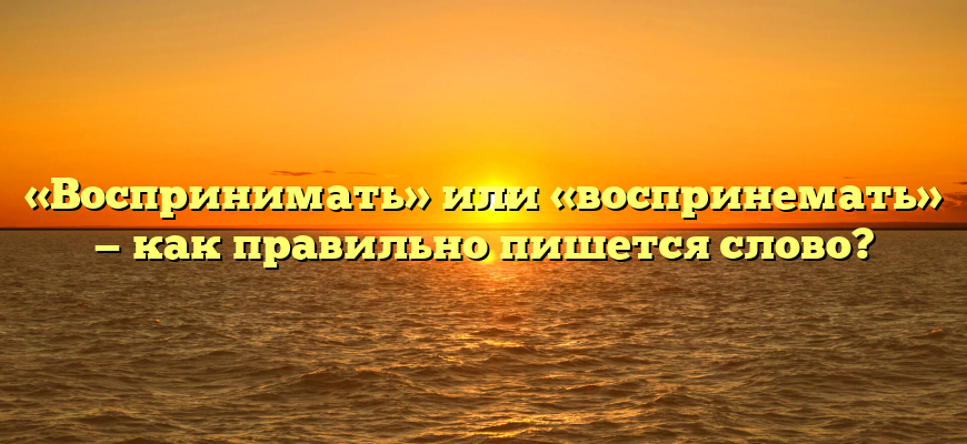 «Воспринимать» или «воспринемать» — как правильно пишется слово?