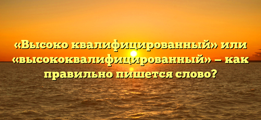 «Высоко квалифицированный» или «высококвалифицированный» — как правильно пишется слово?