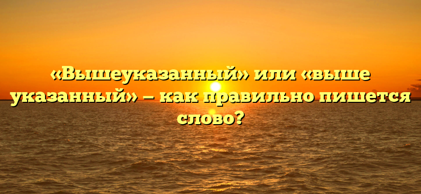 «Вышеуказанный» или «выше указанный» — как правильно пишется слово?