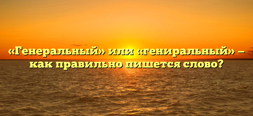 «Генеральный» или «гениральный» — как правильно пишется слово?