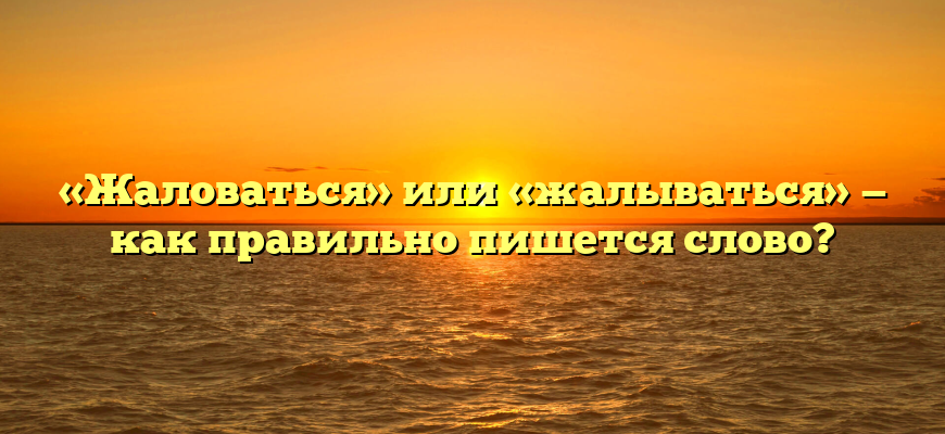«Жаловаться» или «жалываться» — как правильно пишется слово?