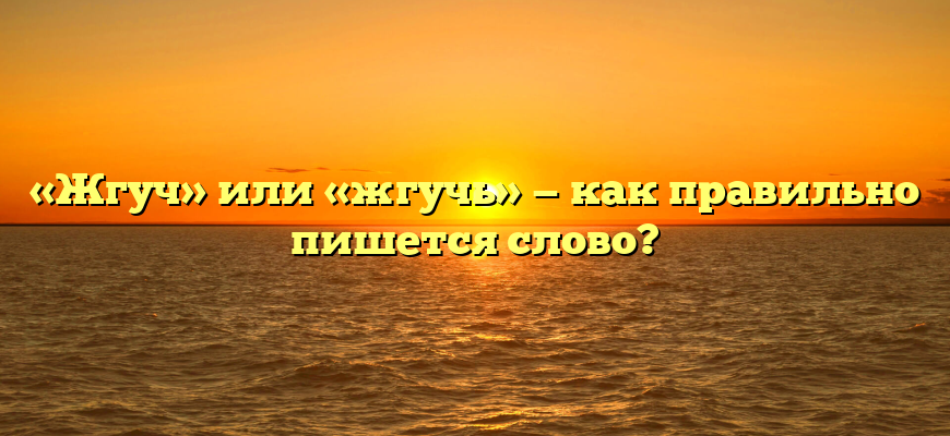 «Жгуч» или «жгучь» — как правильно пишется слово?