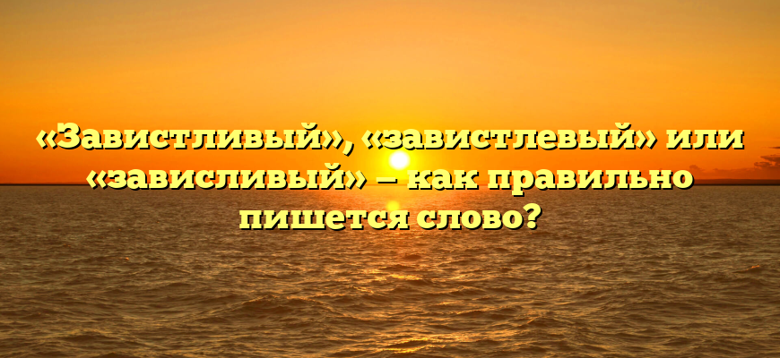 «Завистливый», «завистлевый» или «зависливый» — как правильно пишется слово?