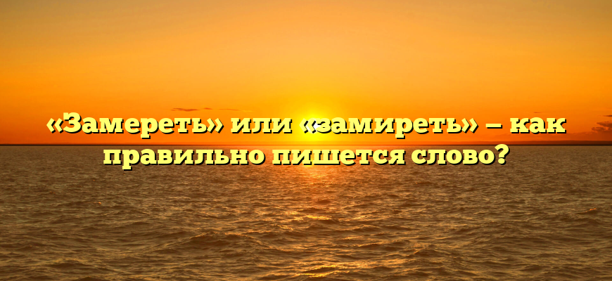 «Замереть» или «замиреть» — как правильно пишется слово?
