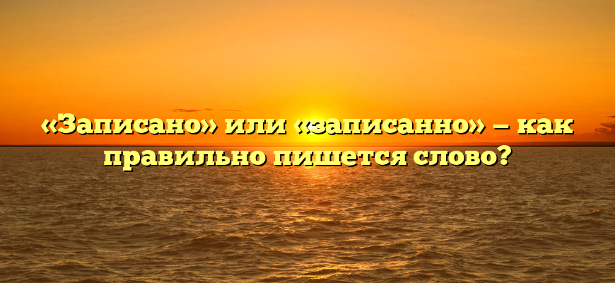 «Записано» или «записанно» — как правильно пишется слово?