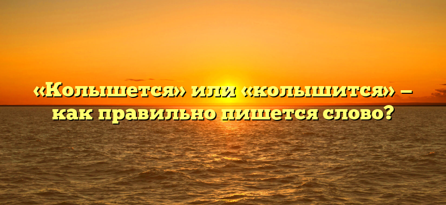 «Колышется» или «колышится» — как правильно пишется слово?