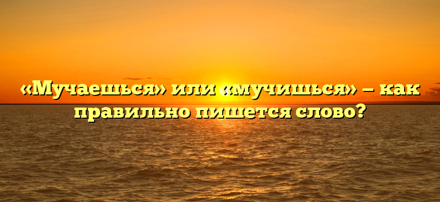 «Мучаешься» или «мучишься» — как правильно пишется слово?
