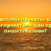 «Настольгировать» или «ностальгировать» — как правильно пишется слово?