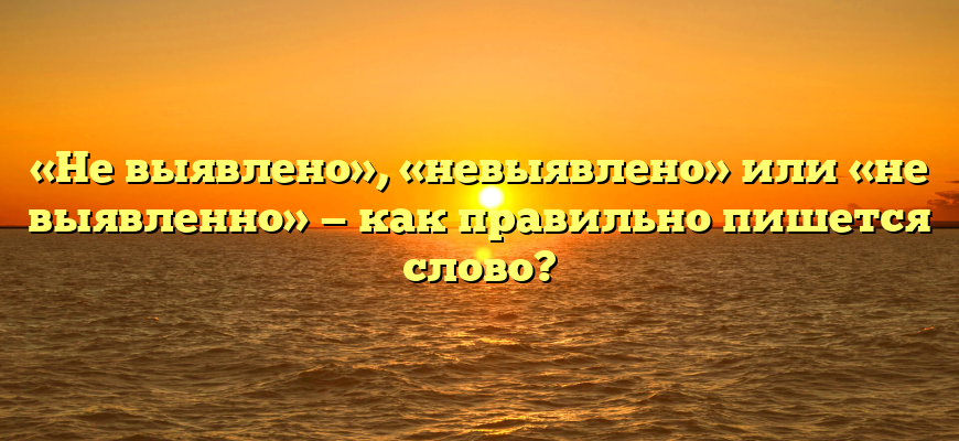 «Не выявлено», «невыявлено» или «не выявленно» — как правильно пишется слово?