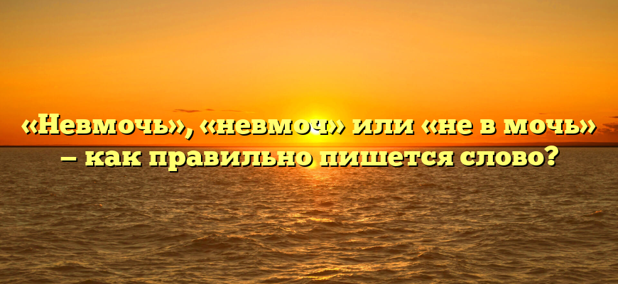 «Невмочь», «невмоч» или «не в мочь» — как правильно пишется слово?
