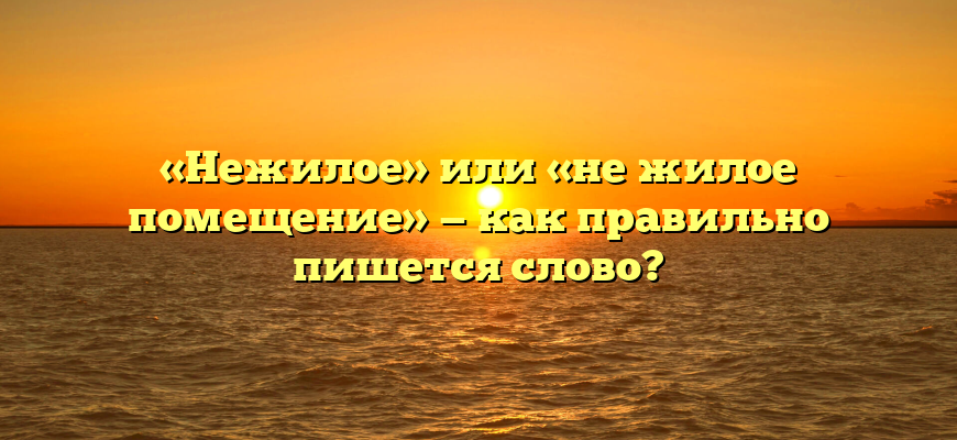 «Нежилое» или «не жилое помещение» — как правильно пишется слово?