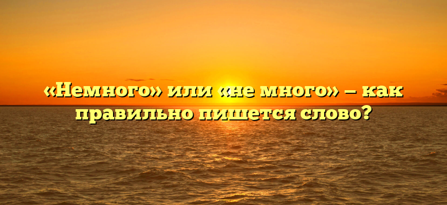«Немного» или «не много» — как правильно пишется слово?
