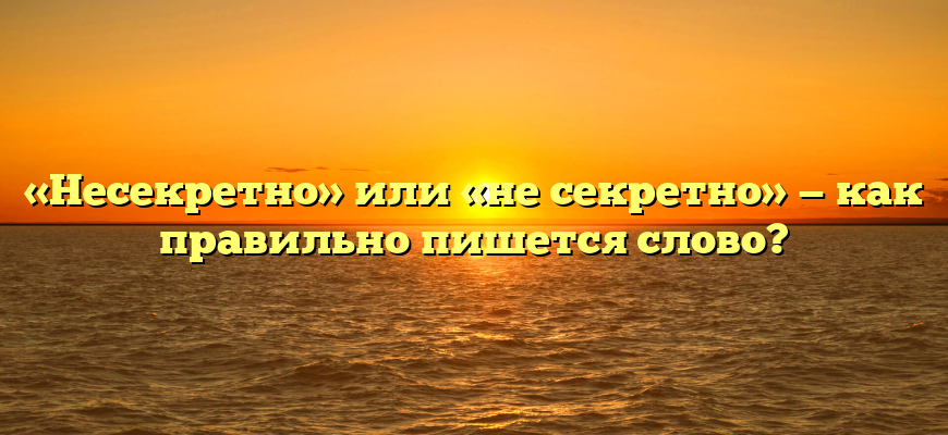 «Несекретно» или «не секретно» — как правильно пишется слово?
