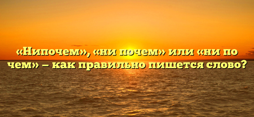 «Нипочем», «ни почем» или «ни по чем» — как правильно пишется слово?