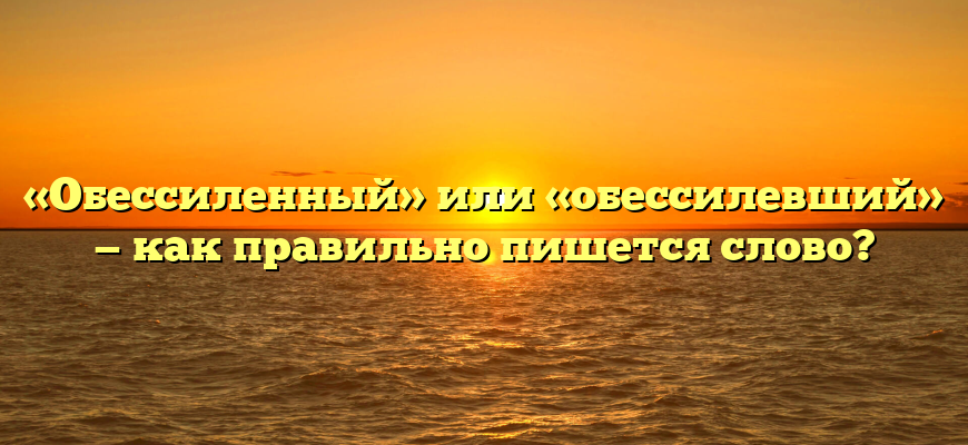 «Обессиленный» или «обессилевший» — как правильно пишется слово?