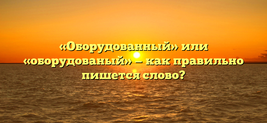 «Оборудованный» или «оборудованый» — как правильно пишется слово?