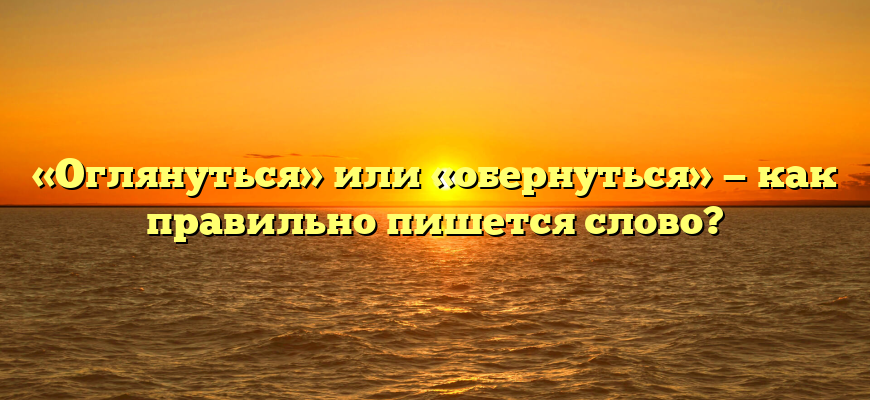 «Оглянуться» или «обернуться» — как правильно пишется слово?