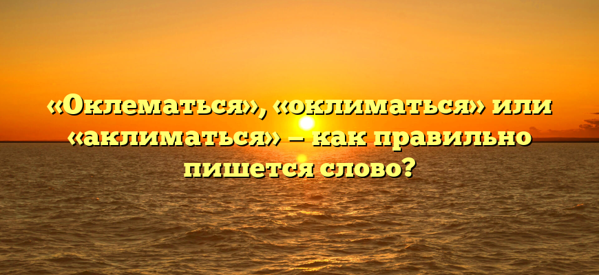 «Оклематься», «оклиматься» или «аклиматься» — как правильно пишется слово?