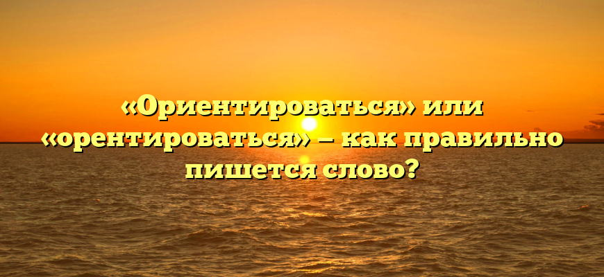 «Ориентироваться» или «орентироваться» — как правильно пишется слово?