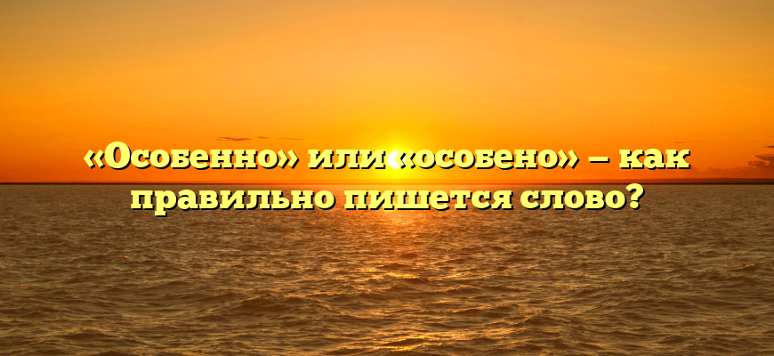 «Особенно» или «особено» — как правильно пишется слово?