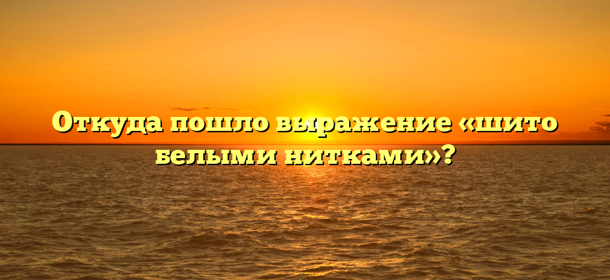 Откуда пошло выражение «шито белыми нитками»?