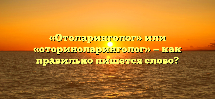 «Отоларинголог» или «оториноларинголог» — как правильно пишется слово?