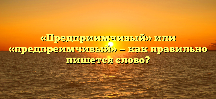 «Предприимчивый» или «предпреимчивый» — как правильно пишется слово?