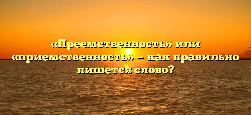 «Преемственность» или «приемственность» — как правильно пишется слово?