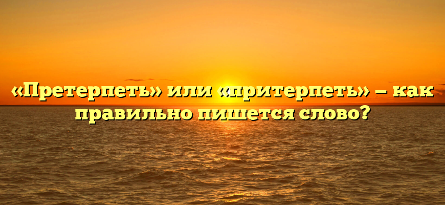«Претерпеть» или «притерпеть» — как правильно пишется слово?