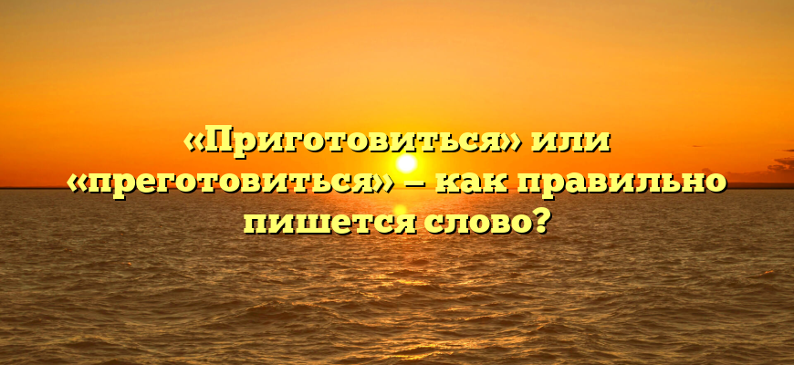 «Приготовиться» или «преготовиться» — как правильно пишется слово?